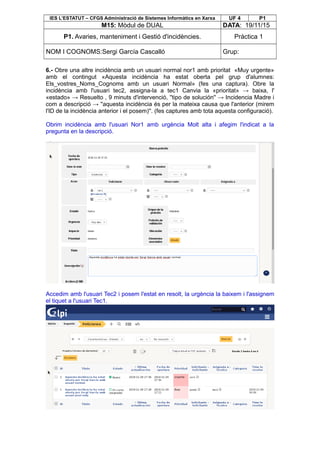 IES L’ESTATUT – CFGS Administració de Sistemes Informàtics en Xarxa UF 4 P1
M15: Mòdul de DUAL DATA: 19/11/15
P1. Avaries, manteniment i Gestió d'incidències. Pràctica 1
NOM I COGNOMS:Sergi García Cascalló Grup:
6.- Obre una altre incidència amb un usuari normal nor1 amb prioritat «Muy urgente»
amb el contingut «Aquesta incidència ha estat oberta pel grup d'alumnes:
Els_vostres_Noms_Cognoms amb un usuari Normal» (fes una captura). Obre la
incidència amb l'usuari tec2, assigna-la a tec1 Canvia la «prioritat» → baixa, l'
«estado» → Resuelto , 9 minuts d'intervenció, ''tipo de solución'' → Incidencia Madre i
com a descripció → ''aquesta incidència és per la mateixa causa que l'anterior (mirem
l'ID de la incidència anterior i el posem)''. (fes captures amb tota aquesta configuració).
Obrim incidència amb l'usuari Nor1 amb urgència Molt alta i afegim l'indicat a la
pregunta en la descripció.
Accedim amb l'usuari Tec2 i posem l'estat en resolt, la urgència la baixem i l'assignem
el tiquet a l'usuari Tec1.
 