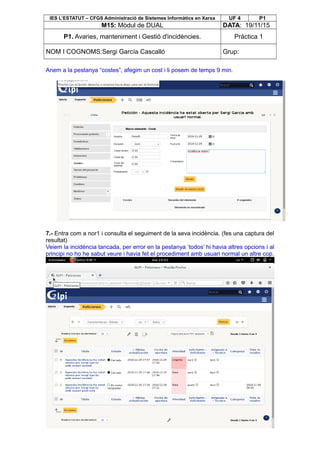 IES L’ESTATUT – CFGS Administració de Sistemes Informàtics en Xarxa UF 4 P1
M15: Mòdul de DUAL DATA: 19/11/15
P1. Avaries, manteniment i Gestió d'incidències. Pràctica 1
NOM I COGNOMS:Sergi García Cascalló Grup:
Anem a la pestanya “costes”, afegim un cost i li posem de temps 9 min.
7.- Entra com a nor1 i consulta el seguiment de la seva incidència. (fes una captura del
resultat)
Veiem la incidència tancada, per error en la pestanya ‘todos’ hi havia altres opcions i al
principi no ho he sabut veure i havia fet el procediment amb usuari normal un altre cop.
 