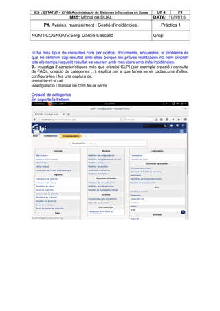 IES L’ESTATUT – CFGS Administració de Sistemes Informàtics en Xarxa UF 4 P1
M15: Mòdul de DUAL DATA: 19/11/15
P1. Avaries, manteniment i Gestió d'incidències. Pràctica 1
NOM I COGNOMS:Sergi García Cascalló Grup:
Hi ha més tipus de consultes com per costos, documents, enquestes, el problema és
que no obtenim cap resultat amb elles perquè les proves realitzades no hem omplert
tots els camps i aquest resultat es veurien amb més clars amb més incidències.
9.- Investiga 2 característiques més que ofereixi GLPI (per exemple creació i consulta
de FAQs, creació de categories ...), explica per a que faries servir cadascuna d'elles,
configura-les i fes una captura de:
-instal·lació si cal
-configuració i manual de com fer-la servir
Creació de categories
En soporte la trobem.
 