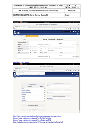 IES L’ESTATUT – CFGS Administració de Sistemes Informàtics en Xarxa UF 4 P1
M15: Mòdul de DUAL DATA: 19/11/15
P1. Avaries, manteniment i Gestió d'incidències. Pràctica 1
NOM I COGNOMS:Sergi García Cascalló Grup:
Aquí la podem veure.
http://brunokb.com/installing-glpi-asset-management-step-step/
https://www.youtube.com/watch?v=Pd5jcFarUGw
https://www.youtube.com/watch?v=dBskunawE3I
http://askubuntu.com/questions/9293/how-do-i-install-curl-in-php5
 