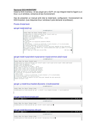 Opcional OCS INVENTORY
Instal·la OCS inventory, i el seu plugin per a GLPI. Un cop integrat instal·la l'agent a un
linux i a un windows, comprova el seu funcionament.
Has de presentar un manual amb tota la instal·lació, configuració i funcionament de
OCS Inventori. (Les màquines linux i windows li pots demanar al professor).
Procés d’instal·lació
apt-get install php5-cgi
apt-get install mysql-client mysql-server mysql-common php5-mysql
apt-get -y install linux-headers-$(uname -r) build-essential
apt-get install libxml-simple-perl
apt-get install libcompress-zlib-perl
 