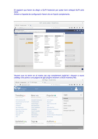 El següent que farem és afegir a GLPI l'extensió per poder tenir enllaçat GLPI amb
OCS.
Anirem a l'apartat de configuració i farem clic en l'opció complements.
Veurem que no tenim en el nostre cas cap complement instal·lat i cliquem a veure
catàleg i ens porta a una pàgina de glpi plugins clicarem a OCS inventory NG.
 