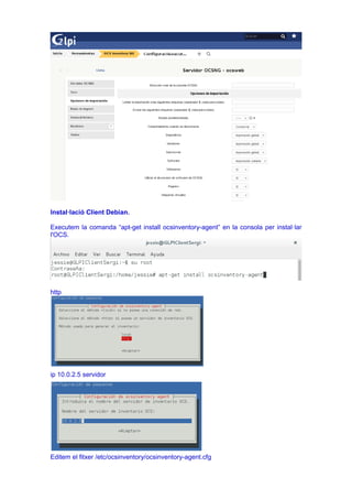 Instal·lació Client Debian.
Executem la comanda “apt-get install ocsinventory-agent” en la consola per instal·lar
l'OCS.
http
ip 10.0.2.5 servidor
Editem el fitxer /etc/ocsinventory/ocsinventory-agent.cfg
 