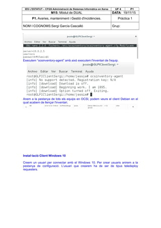IES L’ESTATUT – CFGS Administració de Sistemes Informàtics en Xarxa UF 4 P1
M15: Mòdul de DUAL DATA: 19/11/15
P1. Avaries, manteniment i Gestió d'incidències. Pràctica 1
NOM I COGNOMS:Sergi García Cascalló Grup:
Executem “ocsinventory-agent” amb això executem l'inventari de l'equip.
Anem a la pestanya de tots els equips en OCSI, podem veure el client Debian en el
qual acabem de llençar l'inventari.
Instal·lació Client Windows 10
Creem un usuari per connectar amb el Windows 10. Per crear usuaris anirem a la
pestanya de configuració. L’usuari que crearem ha de ser de tipus teledeploy
requesters.
 