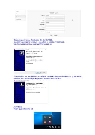Descarreguem l'arxiu d'instalació del client d'OCS.
Escollim l’opció per a windows i executem el procés d’instal·lació.
http://www.ocsinventory-ng.org/en/#download-en
Executarem totes les opcions per defecte, network inventory i introduïm la ip del nostre
servidor, ens demanarà proxy però no en tenim així que next.
A windows
Veiem que esta instal·lat.
 