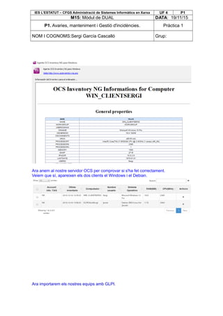IES L’ESTATUT – CFGS Administració de Sistemes Informàtics en Xarxa UF 4 P1
M15: Mòdul de DUAL DATA: 19/11/15
P1. Avaries, manteniment i Gestió d'incidències. Pràctica 1
NOM I COGNOMS:Sergi García Cascalló Grup:
Ara anem al nostre servidor OCS per comprovar si s'ha fet correctament.
Veiem que sí, apareixen els dos clients el Windows i el Debian.
Ara importarem els nostres equips amb GLPI.
 