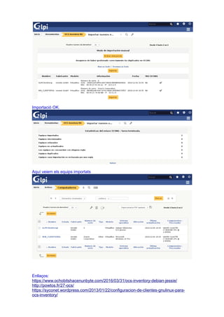 Importació OK.
Aquí veiem els equips importats
Enllaços:
https://www.ochobitshacenunbyte.com/2016/03/31/ocs-inventory-debian-jessie/
http://powtos.fr/27-ocs/
https://syconet.wordpress.com/2013/01/22/configuracion-de-clientes-gnulinux-para-
ocs-inventory/
 