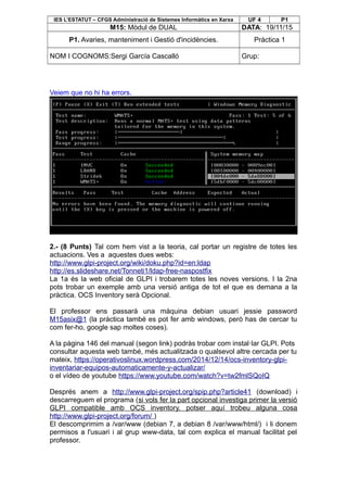 IES L’ESTATUT – CFGS Administració de Sistemes Informàtics en Xarxa UF 4 P1
M15: Mòdul de DUAL DATA: 19/11/15
P1. Avaries, manteniment i Gestió d'incidències. Pràctica 1
NOM I COGNOMS:Sergi García Cascalló Grup:
Veiem que no hi ha errors.
2.- (8 Punts) Tal com hem vist a la teoria, cal portar un registre de totes les
actuacions. Ves a aquestes dues webs:
http://www.glpi-project.org/wiki/doku.php?id=en:ldap
http://es.slideshare.net/Tonneti1/ldap-free-naspostfix
La 1a és la web oficial de GLPI i trobarem totes les noves versions. I la 2na
pots trobar un exemple amb una versió antiga de tot el que es demana a la
pràctica. OCS Inventory serà Opcional.
El professor ens passarà una màquina debian usuari jessie password
M15asix@1 (la pràctica també es pot fer amb windows, però has de cercar tu
com fer-ho, google sap moltes coses).
A la pàgina 146 del manual (segon link) podràs trobar com instal·lar GLPI. Pots
consultar aquesta web també, més actualitzada o qualsevol altre cercada per tu
mateix, https://operativoslinux.wordpress.com/2014/12/14/ocs-inventory-glpi-
inventariar-equipos-automaticamente-y-actualizar/
o el vídeo de youtube https://www.youtube.com/watch?v=tw2fmlSQoIQ
Després anem a http://www.glpi-project.org/spip.php?article41 (download) i
descarreguem el programa (si vols fer la part opcional investiga primer la versió
GLPI compatible amb OCS inventory, potser aquí trobeu alguna cosa
http://www.glpi-project.org/forum/ )
El descomprimim a /var/www (debian 7, a debian 8 /var/www/html/) i li donem
permisos a l'usuari i al grup www-data, tal com explica el manual facilitat pel
professor.
 