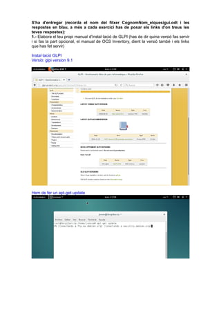 S'ha d'entregar (recorda el nom del fitxer CognomNom_elquesigui.odt i les
respostes en blau, a més a cada exercici has de posar els links d'on treus les
teves respostes):
1.- Elabora el teu propi manual d'instal·lació de GLPI (has de dir quina versió fas servir
i si fas la part opcional, el manual de OCS Inventory, dient la versió també i els links
que has fet servir)
Instal·lació GLPI
Versió: glpi version 9.1
Hem de fer un apt-get update
 