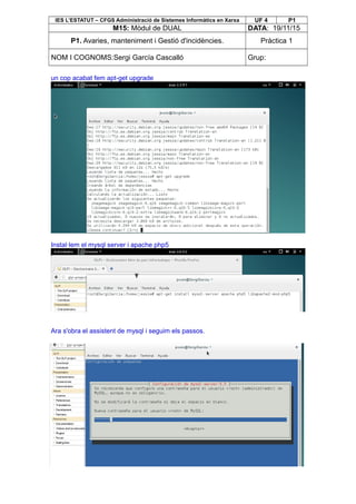 IES L’ESTATUT – CFGS Administració de Sistemes Informàtics en Xarxa UF 4 P1
M15: Mòdul de DUAL DATA: 19/11/15
P1. Avaries, manteniment i Gestió d'incidències. Pràctica 1
NOM I COGNOMS:Sergi García Cascalló Grup:
un cop acabat fem apt-get upgrade
Instal·lem el mysql server i apache php5
Ara s'obra el assistent de mysql i seguim els passos.
 