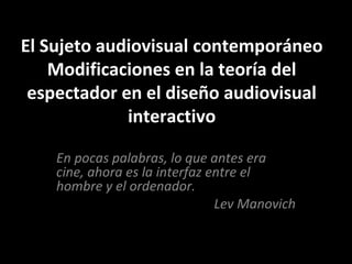 El Sujeto audiovisual contemporáneo
Modificaciones en la teoría del
espectador en el diseño audiovisual
interactivo
En pocas palabras, lo que antes era
cine, ahora es la interfaz entre el
hombre y el ordenador.
Lev Manovich
 