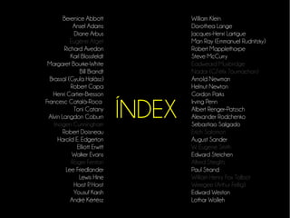 ÍNDEX 
Berenice Abbott 
Ansel Adams 
Diane Arbus 
Eugène Atget 
Richard Avedon 
Karl Blossfeldt 
Margaret Bourke-White 
Bill Brandt 
Brassaï (Gyula Halász) 
Robert Capa 
Henri Cartier-Bresson 
Francesc Català-Roca 
Toni Catany 
Alvin Langdon Coburn 
Imogen Cunningham 
Robert Doisneau 
Harold E. Edgerton 
Elliott Erwitt 
Walker Evans 
Roger Fenton 
Lee Friedlander 
Lewis Hine 
Horst P. Horst 
Yousuf Karsh 
André Kértész 
William Klein 
Dorothea Lange 
Jacques-Henri Lartigue 
Man Ray (Emmanuel Rudnitzky) 
Robert Mapplethorpe 
Steve McCurry 
Eadweard Muybridge 
Nadar (G.Félix Tournachon) 
Arnold Newman 
Helmut Newton 
Gordon Parks 
Irving Penn 
Albert Renger-Patzsch 
Alexander Rodchenko 
Sebastiao Salgado 
Erich Salomon 
August Sander 
W. Eugene Smith 
Edward Steichen 
Alfred Stieglitz 
Paul Strand 
William Henry Fox Talbot 
Weegee (Arthur Fellig) 
Edward Weston 
Lothar Wolleh 
 