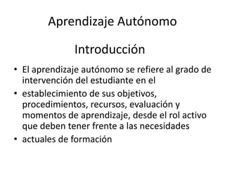 Aprendizaje Autónomo
• El aprendizaje autónomo se refiere al grado de
intervención del estudiante en el
• establecimiento de sus objetivos,
procedimientos, recursos, evaluación y
momentos de aprendizaje, desde el rol activo
que deben tener frente a las necesidades
• actuales de formación
Introducción