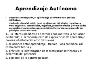 • Desde esta concepción, el aprendizaje autónomo es el proceso
intelectual,
• mediante el cual el sujeto pone en ejecución estrategias cognitivas y
meta cognitivas, secuenciales, objetivas, procedimentales y formalizadas
para obtener conocimientos estratégicos. Este proceso esta regido por
principios de acción como:
1.- un interés manifiesto en razones que motiven la actuación
deliberada; el reconocimiento de experiencias de aprendizaje
previas; el establecimiento de nuevas
2.-relaciones entre aprendizaje –trabajo– vida cotidiana, así
como entre teoría y
3.-práctica; la identificación de la motivación intrínseca y el
desarrollo del potencial
5.-personal de la autorregulación.
Aprendizaje Autónomo