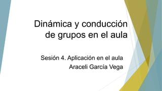Dinámica y conducción
de grupos en el aula
Sesión 4. Aplicación en el aula
Araceli García Vega
 
