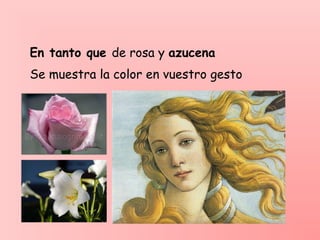 En tanto que de rosa y azucena
Se muestra la color en vuestro gesto
 