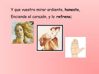 Y que vuestro mirar ardiente, honesto,
Enciende el corazón, y lo refrena;
 