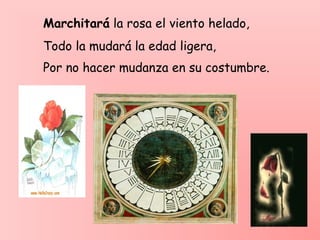 Marchitará la rosa el viento helado,
Todo la mudará la edad ligera,
Por no hacer mudanza en su costumbre.
 
