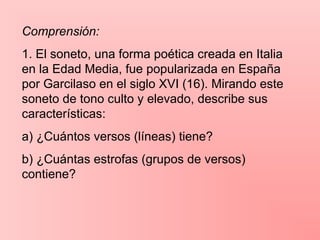 Comprensión:
1. El soneto, una forma poética creada en Italia
en la Edad Media, fue popularizada en España
por Garcilaso en el siglo XVI (16). Mirando este
soneto de tono culto y elevado, describe sus
características:
a) ¿Cuántos versos (líneas) tiene?
b) ¿Cuántas estrofas (grupos de versos)
contiene?
 