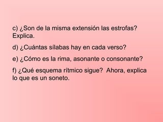 c) ¿Son de la misma extensión las estrofas?
Explica.
d) ¿Cuántas sílabas hay en cada verso?
e) ¿Cómo es la rima, asonante o consonante?
f) ¿Qué esquema rítmico sigue? Ahora, explica
lo que es un soneto.
 