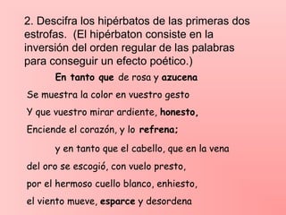 2. Descifra los hipérbatos de las primeras dos
estrofas. (El hipérbaton consiste en la
inversión del orden regular de las palabras
para conseguir un efecto poético.)
En tanto que de rosa y azucena
Se muestra la color en vuestro gesto
Y que vuestro mirar ardiente, honesto,
Enciende el corazón, y lo refrena;
y en tanto que el cabello, que en la vena
del oro se escogió, con vuelo presto,
por el hermoso cuello blanco, enhiesto,
el viento mueve, esparce y desordena
 