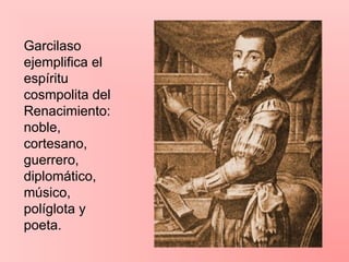Garcilaso
ejemplifica el
espíritu
cosmpolita del
Renacimiento:
noble,
cortesano,
guerrero,
diplomático,
músico,
políglota y
poeta.
 