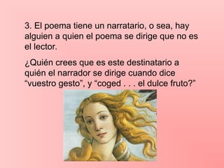 3. El poema tiene un narratario, o sea, hay
alguien a quien el poema se dirige que no es
el lector.
¿Quién crees que es este destinatario a
quién el narrador se dirige cuando dice
“vuestro gesto”, y “coged . . . el dulce fruto?”
 