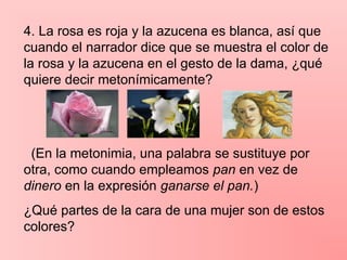 4. La rosa es roja y la azucena es blanca, así que
cuando el narrador dice que se muestra el color de
la rosa y la azucena en el gesto de la dama, ¿qué
quiere decir metonímicamente?
(En la metonimia, una palabra se sustituye por
otra, como cuando empleamos pan en vez de
dinero en la expresión ganarse el pan.)
¿Qué partes de la cara de una mujer son de estos
colores?
 