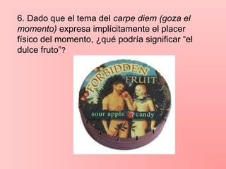 6. Dado que el tema del carpe diem (goza el
momento) expresa implícitamente el placer
físico del momento, ¿qué podría significar “el
dulce fruto”?
 