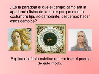 ¿Es la paradoja el que el tiempo cambiará la
apariencia física de la mujer porque es una
costumbre fija, no cambiante, del tiempo hacer
estos cambios?
Explica el efecto estético de terminar el poema
de este modo.
 