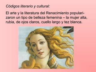 Códigos literario y cultural:
El arte y la literatura del Renacimiento populari-
zaron un tipo de belleza femenina – la mujer alta,
rubia, de ojos claros, cuello largo y tez blanca.
 