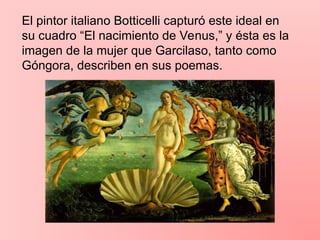 El pintor italiano Botticelli capturó este ideal en
su cuadro “El nacimiento de Venus,” y ésta es la
imagen de la mujer que Garcilaso, tanto como
Góngora, describen en sus poemas.
 