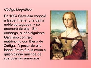 Código biográfico:
En 1524 Garcilaso conoció
a Isabel Freire, una dama
noble portuguesa, y se
enamoró de ella. Sin
embargo, al año siguiente
Garcilaso contrajo
matrimonio con Elena de
Zúñiga. A pesar de ello,
Isabel Freire fue la musa a
quien dirigió muchos de
sus poemas amorosos.
 