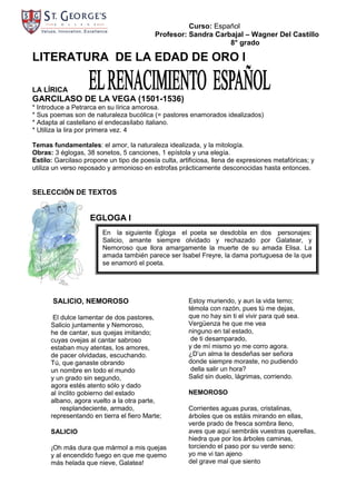 Curso: Español
                                           Profesor: Sandra Carbajal – Wagner Del Castillo
                                                                8° grado

LITERATURA DE LA EDAD DE ORO I

LA LÍRICA
GARCILASO DE LA VEGA (1501-1536)
* Introduce a Petrarca en su lírica amorosa.
* Sus poemas son de naturaleza bucólica (= pastores enamorados idealizados)
* Adapta al castellano el endecasílabo italiano.
* Utiliza la lira por primera vez. 4

Temas fundamentales: el amor, la naturaleza idealizada, y la mitología.
Obras: 3 églogas, 38 sonetos, 5 canciones, 1 epístola y una elegía.
Estilo: Garcilaso propone un tipo de poesía culta, artificiosa, llena de expresiones metafóricas; y
utiliza un verso reposado y armonioso en estrofas prácticamente desconocidas hasta entonces.


SELECCIÓN DE TEXTOS


                    EGLOGA I
                        En la siguiente Égloga el poeta se desdobla en dos personajes:
                        Salicio, amante siempre olvidado y rechazado por Galatear, y
                        Nemoroso que llora amargamente la muerte de su amada Elisa. La
                        amada también parece ser Isabel Freyre, la dama portuguesa de la que
                        se enamoró el poeta.




       SALICIO, NEMOROSO                              Estoy muriendo, y aun la vida temo;
                                                      témola con razón, pues tú me dejas,
       El dulce lamentar de dos pastores,             que no hay sin ti el vivir para qué sea.
      Salicio juntamente y Nemoroso,                  Vergüenza he que me vea
      he de cantar, sus quejas imitando;              ninguno en tal estado,
      cuyas ovejas al cantar sabroso                   de ti desamparado,
      estaban muy atentas, los amores,                y de mí mismo yo me corro agora.
      de pacer olvidadas, escuchando.                 ¿D’un alma te desdeñas ser señora
      Tú, que ganaste obrando                         donde siempre moraste, no pudiendo
      un nombre en todo el mundo                       della salir un hora?
      y un grado sin segundo,                         Salid sin duelo, lágrimas, corriendo.
      agora estés atento sólo y dado
      al ínclito gobierno del estado                  NEMOROSO
      albano, agora vuelto a la otra parte,
          resplandeciente, armado,                    Corrientes aguas puras, cristalinas,
      representando en tierra el fiero Marte;         árboles que os estáis mirando en ellas,
                                                      verde prado de fresca sombra lleno,
      SALICIO                                         aves que aquí sembráis vuestras querellas,
                                                      hiedra que por los árboles caminas,
      ¡Oh más dura que mármol a mis quejas            torciendo el paso por su verde seno:
      y al encendido fuego en que me quemo            yo me vi tan ajeno
      más helada que nieve, Galatea!                  del grave mal que siento
 