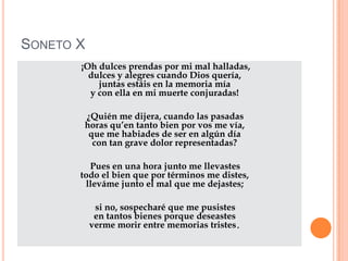 Soneto X     ¡Oh dulces prendas por mi mal halladas,dulces y alegres cuando Dios quería,juntas estáis en la memoria míay con ella en mi muerte conjuradas!      ¿Quién me dijera, cuando las pasadashoras qu’en tanto bien por vos me vía,que me habiades de ser en algún díacon tan grave dolor representadas?      Pues en una hora junto me llevastestodo el bien que por términos me distes,lleváme junto el mal que me dejastes;      si no, sospecharé que me pusistesen tantos bienes porque deseastesverme morir entre memorias tristes. 