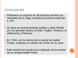 LocalizaciónPertenece al conjunto de 38 sonetos escritos por Garcilaso de la Vega, durante la primera mitad del s. XVI.Su obra es exclusivamente poética y está influida por los grandes clásico (Ovidio, Virgilio, Horacio), el platonismo y Petrarca.En 1534, con la noticia de la muerte de Isabel Freyre, empieza un cambio de rumbo en su obra.Este soneto fue escrito poco después de la muerte de su amada Isabel Freire.