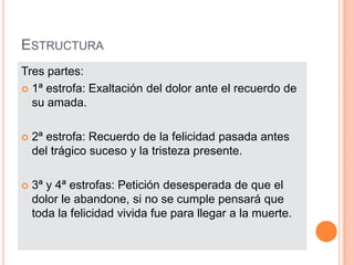 EstructuraTres partes:1ª estrofa: Exaltación del dolor ante el recuerdo de su amada.2ª estrofa: Recuerdo de la felicidad pasada antes del trágico suceso y la tristeza presente.3ª y 4ª estrofas: Petición desesperada de que el dolor le abandone, si no se cumple pensará que toda la felicidad vivida fue para llegar a la muerte.