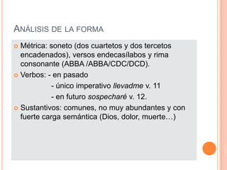 Análisis de la formaMétrica: soneto (dos cuartetos y dos tercetos encadenados), versos endecasílabos y rima consonante (ABBA /ABBA/CDC/DCD).Verbos: - en pasado                  - único imperativo llevadme v. 11                  - en futuro sospecharé v. 12.Sustantivos: comunes, no muy abundantes y con fuerte carga semántica (Dios, dolor, muerte…) 