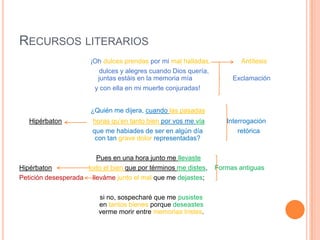 Recursos literarios                                   ¡Oh dulces prendas por mi mal halladas,Antítesis        dulces y alegres cuando Dios quería,                                    juntas estáis en la memoria mía                      Exclamación y con ella en mi muerte conjuradas! ¿Quién me dijera, cuando las pasadas Hipérbatonhoras qu’en tanto bien por vos me vía  Interrogación                                        que me habiades de ser en algún día                   retórica                                     con tan grave dolor representadas?                                                Pues en una hora junto me llevasteHipérbatontodo el bien que por términos me distes,    Formas antiguasPetición desesperada     llevámejunto el mal que me dejastes;        si no, sospecharé que me pusistesen tantos bienes porque deseastesverme morir entre memorias tristes.