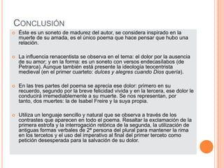 ConclusiónÉste es un soneto de madurez del autor, se considera inspirado en la muerte de su amada, es el único poema que hace pensar que hubo una relación.La influencia renacentista se observa en el tema: el dolor por la ausencia de su amor; y en la forma: es un soneto con versos endecasílabos (de Petrarca). Aunque también está presente la ideología teocentrista medieval (en el primer cuarteto: dulces y alegres cuando Dios quería).En las tres partes del poema se aprecia ese dolor: primero en su recuerdo, segundo por la breve felicidad vivida y en la tercera, ese dolor le conducirá irremediablemente a su muerte. Se nos representan, por tanto, dos muertes: la de Isabel Freire y la suya propia.Utiliza un lenguaje sencillo y natural que se observa a través de los contrastes que aparecen en todo el poema. Resaltar la exclamación de la primera estrofa y la interrogación retórica de la segunda, la utilización de antiguas formas verbales de 2ª persona del plural para mantener la rima en los tercetos y el uso del imperativo al final del primer terceto como petición desesperada para la salvación de su dolor.