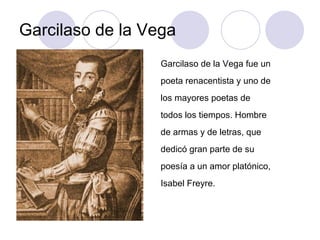 Garcilaso de la Vega Garcilaso de la Vega fue un poeta renacentista y uno de los mayores poetas de todos los tiempos. Hombre de armas y de letras, que dedicó gran parte de su poesía a un amor platónico, Isabel Freyre.  