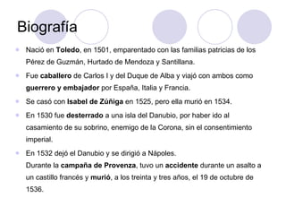 Biografía Nació en  Toledo , en 1501, emparentado con las familias patricias de los Pérez de Guzmán, Hurtado de Mendoza y Santillana.  Fue  caballero  de Carlos I y del Duque de Alba y viajó con ambos como  guerrero y embajador  por España, Italia y Francia.  Se casó con  Isabel de Zúñiga  en 1525, pero ella murió en 1534.  En 1530 fue  desterrado  a una isla del Danubio, por haber ido al casamiento de su sobrino, enemigo de la Corona, sin el consentimiento imperial.  En 1532 dejó el Danubio y se dirigió a Nápoles. Durante la  campaña de Provenza , tuvo un  accidente  durante un asalto a un castillo francés y  murió , a los treinta y tres años, el 19 de octubre de 1536. 