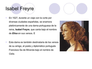 Isabel Freyre En 1527, durante un viaje con la corte por diversas ciudades españolas, se enamora platónicamente de una dama portuguesa de la reina,  Isabel Freyre , que canta bajo el nombre de  Elisa  en sus versos. E Esta dama es también destinataria de los versos de su amigo, el poeta y diplomático portugués Francisco Sa de Miranda bajo el nombre de  Celia . 