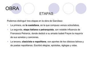 OBRA ETAPAS Podemos distinguir tres etapas en la obra de Garcilaso: La primera, es  la castellana , en la que compuso versos octosílabos. La segunda,  etapa italiana o petrarquista , con notable influencia de Francesco Petrarca, donde dedicó a su amada Isabel Freyre la mayoría de sus sonetos y canciones.  La tercera,  clasicista o napolitana , con aportes de los clásicos latinos y de poetas napolitanos. Escribió elegías, epístolas, églogas y odas. 