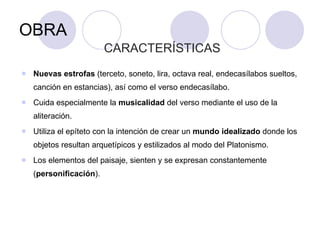 OBRA CARACTERÍSTICAS  Nuevas estrofas  (terceto, soneto, lira, octava real, endecasílabos sueltos, canción en estancias), así como el verso endecasílabo. Cuida especialmente la  musicalidad  del verso mediante el uso de la aliteración. Utiliza el epíteto con la intención de crear un  mundo idealizado  donde los objetos resultan arquetípicos y estilizados al modo del Platonismo.  Los elementos del paisaje, sienten y se expresan constantemente ( personificación ). 