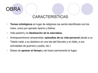 OBRA CARACTERÍSTICAS Temas mitológicos  en lugar de religiosos (se sentía identificado con los mitos, como por ejemplo Apol·lo y Dafne). Vida pastoril y la  idealización de la naturaleza. Antropocentrismo renacentista:  episodios de su vida personal  (alude a su Toledo natal, a su destierro en una isla del Danubio y en Italia, a sus actividades de guerrero y poeta, etc.) Deseo de  apresar el tiempo  y de hacer permanente lo fugaz.  