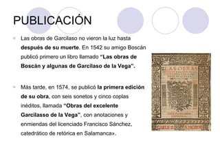 PUBLICACIÓN Las obras de Garcilaso no vieron la luz hasta  después de su muerte . En 1542 su amigo Boscán publicó primero un libro llamado  “Las obras de Boscán y algunas de Garcilaso de la Vega”. Más tarde, en 1574, se publicó  la primera edición de su obra , con seis sonetos y cinco coplas inéditos, llamada  “Obras del excelente Garcilasso de la Vega” , con anotaciones y enmiendas del licenciado Francisco Sánchez, catedrático de retórica en Salamanca».  
