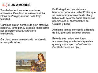 2-.) SUS AMORES
Tras haber tenido varias aventuras           En Portugal, en una visita a su
amorosas, Garcilaso se casó con doña         hermano, conoció a Isabel Freire, que
Elena de Zúñiga; aunque no le trajo          se enamoraría locamente de ella, y
felicidad.                                   hablaría de se amor hacía ella en sus
                                             poemas con el sobrenombre de
Garcilaso era un hombre de gran atractivo    Galatea y Elisa.
personal, tanto por su aspecto físico como
por su personalidad, carácter e              Al mismo tiempo conocería a Beatriz
inteligencia.                                de Sá, que sería su amor secreto.

Garcilaso era una mezcla de hombre de        Pero de sus tantas aventuras
armas y de letras.                           amorosas hay una historia que dice
                                             que el y una mujer, doña Guiomar
                                             Carrillo tuvieron un hijo.
 