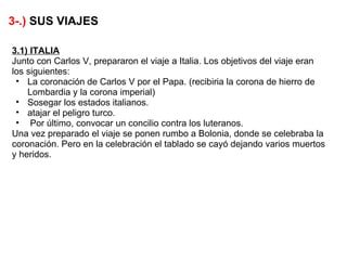 3-.) SUS VIAJES

3.1) ITALIA
Junto con Carlos V, prepararon el viaje a Italia. Los objetivos del viaje eran
los siguientes:
 • La coronación de Carlos V por el Papa. (recibiria la corona de hierro de
    Lombardia y la corona imperial)
 • Sosegar los estados italianos.
 • atajar el peligro turco.
 • Por último, convocar un concilio contra los luteranos.
Una vez preparado el viaje se ponen rumbo a Bolonia, donde se celebraba la
coronación. Pero en la celebración el tablado se cayó dejando varios muertos
y heridos.
 