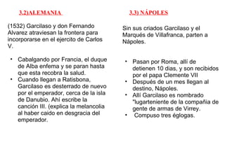 3.2)ALEMANIA                          3.3) NÁPOLES

(1532) Garcilaso y don Fernando         Sin sus criados Garcilaso y el
Alvarez atraviesan la frontera para     Marqués de Villafranca, parten a
incorporarse en el ejercito de Carlos   Nápoles.
V.

• Cabalgando por Francia, el duque      • Pasan por Roma, allí de
  de Alba enfema y se paran hasta         detienen 10 dias, y son recibidos
  que esta recobra la salud.              por el papa Clemente VII
• Cuando llegan a Ratisbona,            • Después de un mes llegan al
  Garcilaso es desterrado de nuevo        destino, Nápoles.
  por el emperador, cerca de la isla    • Allí Garcilaso es nombrado
  de Danubio. Ahí escribe la              "lugarteniente de la compañia de
  canción III. (explica la melancolia     gente de armas de Virrey.
  al haber caido en desgracia del       • Compuso tres églogas.
  emperador.
 